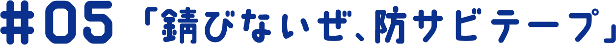 #05 「錆びないぜ、防サビテープ」