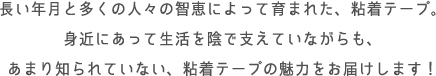 長い年月と多くの人々の智恵によって育まれた、粘着テープ。身近にあって生活を陰で支えていながらも、あまり知られていない、粘着テープの魅力をお届けします！