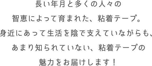 長い年月と多くの人々の智恵によって育まれた、粘着テープ。身近にあって生活を陰で支えていながらも、あまり知られていない、粘着テープの魅力をお届けします！