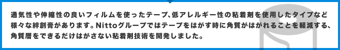 通気性や伸縮性の良いフィルムを使ったテープ、低アレルギー性の粘着剤を使用したタイプなど様々な絆創膏があります。Nittoグループではテープをはがす時に角質がはがれることを軽減する、角質層をできるだけはがさない粘着剤技術を開発しました。