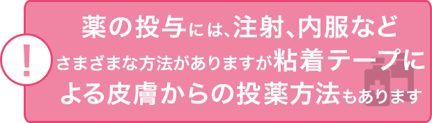 薬の投与には、注射、内服などさまざまな方法がありますが粘着テープによる皮膚からの投薬方法もあります
