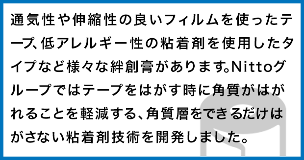 通気性や伸縮性の良いフィルムを使ったテープ、低アレルギー性の粘着剤を使用したタイプなど様々な絆創膏があります。Nittoグループではテープをはがす時に角質がはがれることを軽減する、角質層をできるだけはがさない粘着剤技術を開発しました。