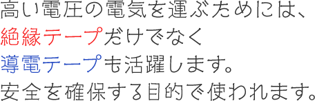 高い電圧の電気を運ぶためには、絶縁テープだけでなく導電テープも活躍します。安全を確保する目的で使われます。