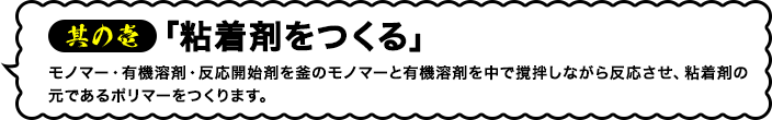 其の壱「粘着剤をつくる」モノマー・有機溶剤・反応開始剤を釜のモノマーと有機溶剤を中で撹拌しながら反応させ、粘着剤の元であるポリマーをつくります。