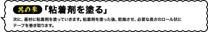 其の参「粘着剤を塗工する」次に、基材に粘着剤を塗っていきます。粘着剤を塗った後、乾燥させ、必要な長さのロール状にテープを巻き取ります。