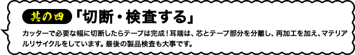 其の四「切断・検査する」カッターで必要な幅に切断したらテープは完成！耳端は、芯とテープ部分を分離し、再加工を加え、マテリアルリサイクルをしています。最後の製品検査も大事です。