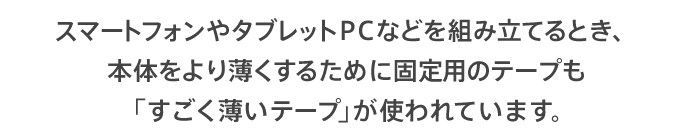 スマートフォンやタブレットPCなどを組み立てるとき、本体をより薄くするために固定用のテープも「すごく薄いテープ」が使われています。