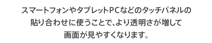 スマートフォンやタブレットPCなどのタッチパネルの貼り合わせに使うことで、より透明さが増して画面が見やすくなります。