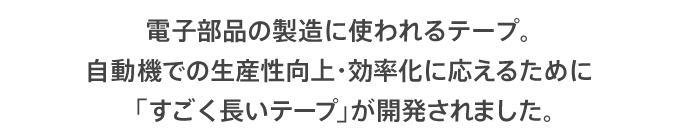 電子部品の製造に使われるテープ。自動機での生産性向上・効率化に応えるために「すごく長いテープ」が開発されました。