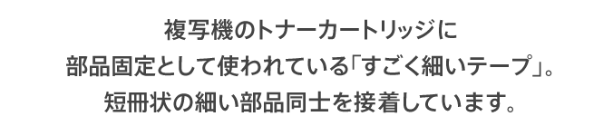 複写機のトナーカートリッジに部品固定として使われている「すごく細いテープ」。短冊状の細い部品同士を接着しています。