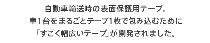 自動車輸送時の表面保護用テープ。車1台をまるごとテープ1枚で包み込むために「すごく幅広いテープ」が開発されました。
