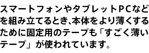 スマートフォンやタブレットPCなどを組み立てるとき、本体をより薄くするために固定用のテープも「すごく薄いテープ」が使われています。