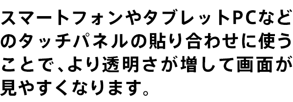 スマートフォンやタブレットPCなどのタッチパネルの貼り合わせに使うことで、より透明さが増して画面が見やすくなります。