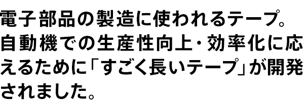電子部品の製造に使われるテープ。自動機での生産性向上・効率化に応えるために「すごく長いテープ」が開発されました。