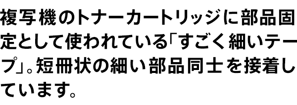 複写機のトナーカートリッジに部品固定として使われている「すごく細いテープ」。短冊状の細い部品同士を接着しています。