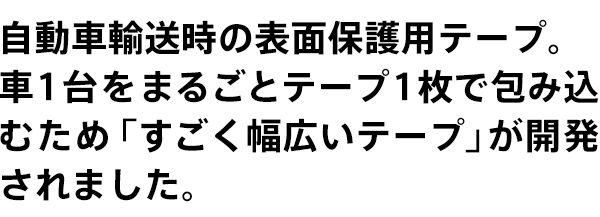 自動車輸送時の表面保護用テープ。車1台をまるごとテープ1枚で包み込むために「すごく幅広いテープ」が開発されました。