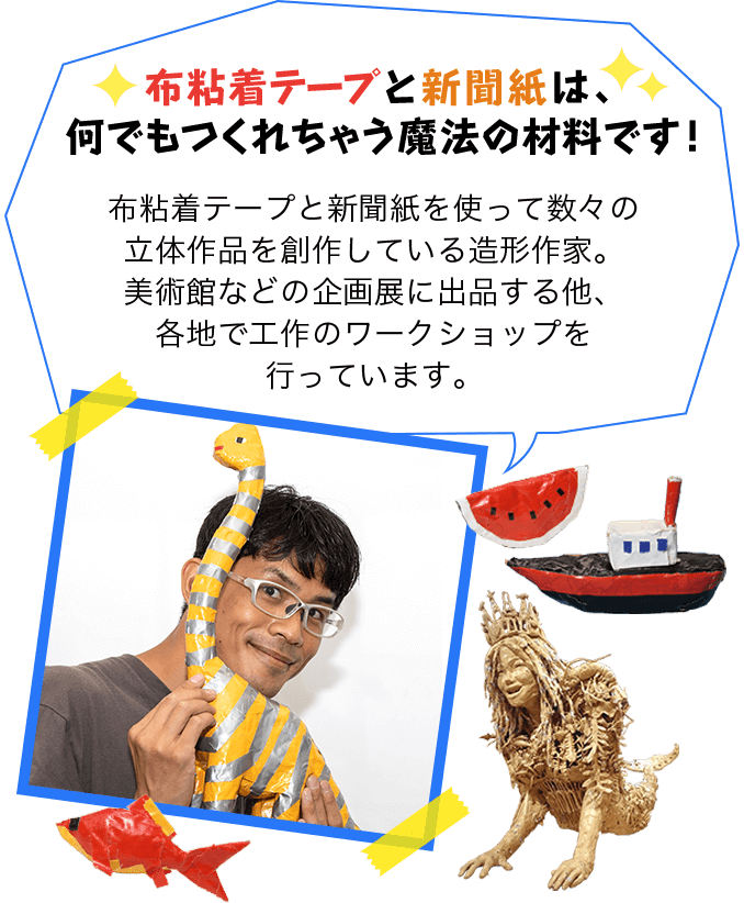 布粘着テープと新聞紙は、何でもつくれちゃう魔法の材料です！布粘着テープと新聞紙を使って数々の立体作品を創作している造形作家。美術館などの企画展に出品する他、各地で工作のワークショップを行っています。