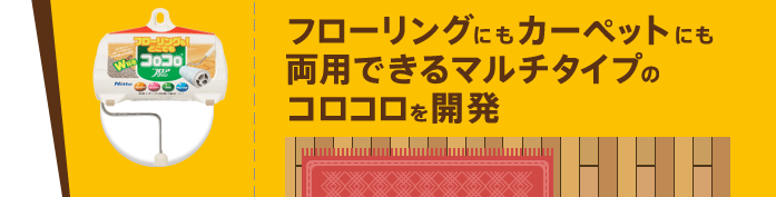 フローリングにもカーペットにも両用できるマルチタイプのコロコロを開発