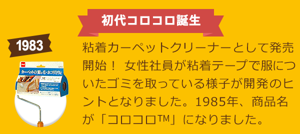 初代コロコロ誕生 粘着カーペットクリーナーとして発売開始！ 女性社員が粘着テープで服についたゴミを取っている様子が開発のヒントとなりました。1985年、商品名が「コロコロ™」になりました。