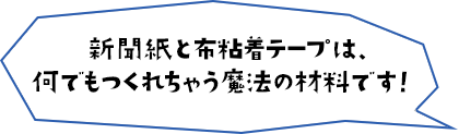新聞紙と布粘着テープは、何でもつくれちゃう魔法の材料です！