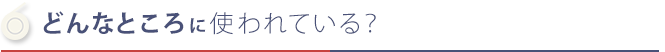 どんなところに使われている？ 