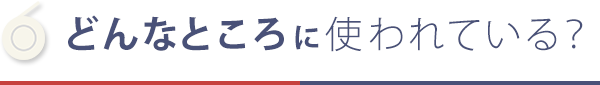 どんなところに使われている？ 