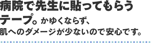 病院で先生に貼ってもらうテープ。かゆくならず、肌へのダメージが少ないので安心です。