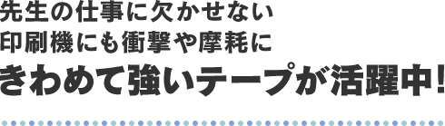 先生の仕事に欠かせない印刷機にも衝撃や摩耗にきわめて強いテープが活躍中！