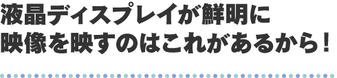 液晶ディスプレイが鮮明に映像を映すのはこれがあるから！
