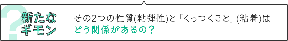 新たなギモン　その2つの性質(粘弾性)と「くっつくこと」(粘着)はどう関係があるの？