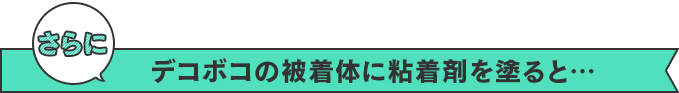 さらに　デコボコの被着体に粘着剤を塗ると…