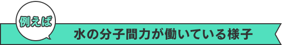 例えば　水の分子間力が働いている様子