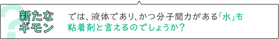 新たなギモン　では、液体であり、かつ分子間力がある「水」も粘着剤と言えるのでしょうか？