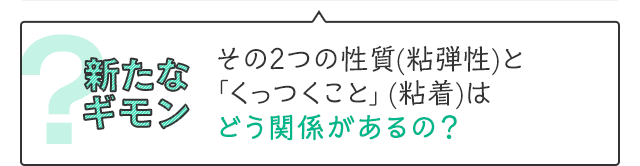 新たなギモン　その2つの性質(粘弾性)と「くっつくこと」(粘着)はどう関係があるの？