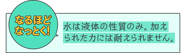 なるほどなっとく！　水は液体の性質のみ。加えられた力には耐えられません。