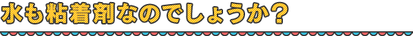 水も粘着剤なのでしょうか？