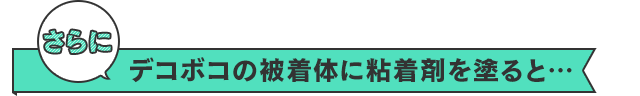 さらに　デコボコの被着体に粘着剤を塗ると…