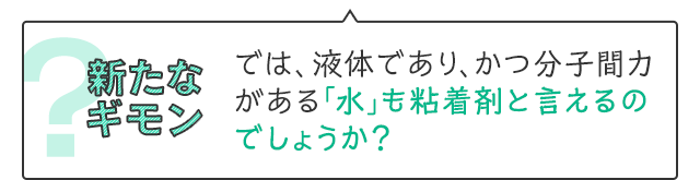 新たなギモン　では、液体であり、かつ分子間力がある「水」も粘着剤と言えるのでしょうか？