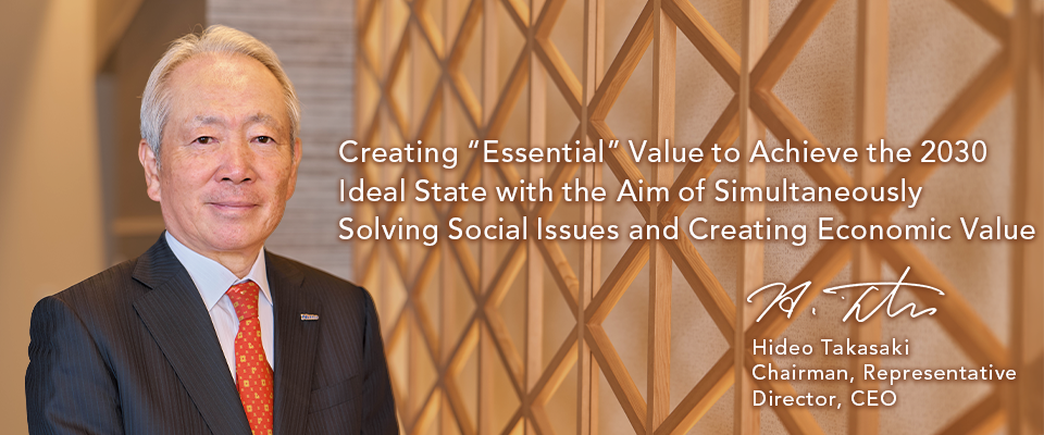 Creating “Essential” Value to Achieve the 2030 Ideal State with the Aim of Simultaneously Solving Social Issues and Creating Economic Value Hideo Takasaki Chairman, Representative Director, CEO